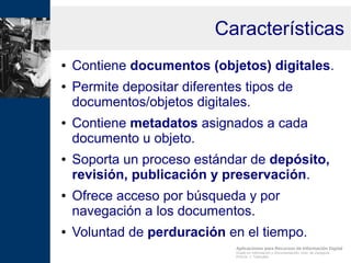 Aplicaciones para Recursos de Información Digital
Grado en Información y Documentación, Univ. de Zaragoza
Prof.Dr. J. Tramullas
Características
● Contiene documentos (objetos) digitales.
● Permite depositar diferentes tipos de
documentos/objetos digitales.
● Contiene metadatos asignados a cada
documento u objeto.
● Soporta un proceso estándar de depósito,
revisión, publicación y preservación.
● Ofrece acceso por búsqueda y por
navegación a los documentos.
● Voluntad de perduración en el tiempo.
 
