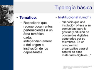 Aplicaciones para Recursos de Información Digital
Grado en Información y Documentación, Univ. de Zaragoza
Prof.Dr. J. Tramullas
Tipología básica
● Temático:
– Repositorio que
recoge documentos
pertenecientes a un
área temática
dada,
independientement
e del origen o
institución de los
depositantes.
● Institucional (Lynch):
– “Servicio que una
institución ofrece a su
comunidad para la
gestión y difusión de
contenidos digitales
generados por su
miembros. Es un
compromiso
organizativo para el
control de esos
materiales digitales...”
 