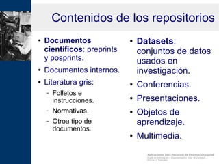 Aplicaciones para Recursos de Información Digital
Grado en Información y Documentación, Univ. de Zaragoza
Prof.Dr. J. Tramullas
Contenidos de los repositorios
● Documentos
científicos: preprints
y posprints.
● Documentos internos.
● Literatura gris:
– Folletos e
instrucciones.
– Normativas.
– Otroa tipo de
documentos.
● Datasets:
conjuntos de datos
usados en
investigación.
● Conferencias.
● Presentaciones.
● Objetos de
aprendizaje.
● Multimedia.
 