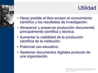 Aplicaciones para Recursos de Información Digital
Grado en Información y Documentación, Univ. de Zaragoza
Prof.Dr. J. Tramullas
Utilidad
● Hacer posible el libre acceso al conocimiento
científico y los resultados de investigación.
● Almacenar y preservar producción documental,
principalmente científica y técnica.
● Aumentar la visibilidad de la producción
científica de la institución.
● Potencial uso educativo.
● Gestionar documentos digitales producto de
una organización.
 