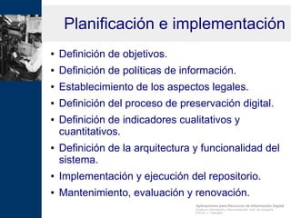 Aplicaciones para Recursos de Información Digital
Grado en Información y Documentación, Univ. de Zaragoza
Prof.Dr. J. Tramullas
Planificación e implementación
● Definición de objetivos.
● Definición de políticas de información.
● Establecimiento de los aspectos legales.
● Definición del proceso de preservación digital.
● Definición de indicadores cualitativos y
cuantitativos.
● Definición de la arquitectura y funcionalidad del
sistema.
● Implementación y ejecución del repositorio.
● Mantenimiento, evaluación y renovación.
 