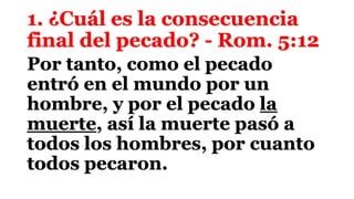 1. ¿Cuál es la consecuencia
final del pecado? - Rom. 5:12
Por tanto, como el pecado
entró en el mundo por un
hombre, y por el pecado la
muerte, así la muerte pasó a
todos los hombres, por cuanto
todos pecaron.
 