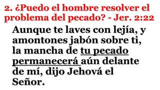 2. ¿Puedo el hombre resolver el
problema del pecado? - Jer. 2:22
Aunque te laves con lejía, y
amontones jabón sobre ti,
la mancha de tu pecado
permanecerá aún delante
de mí, dijo Jehová el
Señor.
 
