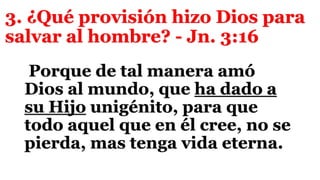 3. ¿Qué provisión hizo Dios para
salvar al hombre? - Jn. 3:16
Porque de tal manera amó
Dios al mundo, que ha dado a
su Hijo unigénito, para que
todo aquel que en él cree, no se
pierda, mas tenga vida eterna.
 