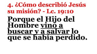 4. ¿Cómo describió Jesús
su misión? - Lc. 19:10
Porque el Hijo del
Hombre vino a
buscar y a salvar lo
que se había perdido.
 