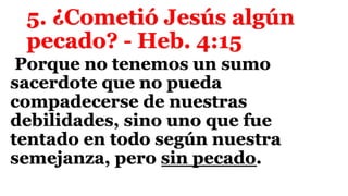 5. ¿Cometió Jesús algún
pecado? - Heb. 4:15
Porque no tenemos un sumo
sacerdote que no pueda
compadecerse de nuestras
debilidades, sino uno que fue
tentado en todo según nuestra
semejanza, pero sin pecado.
 