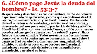 6. ¿Cómo pago Jesús la deuda del
hombre? - Is. 53:3-7
Despreciado y desechado entre los hombres, varón de dolores,
experimentado en quebranto; y como que escondimos de él el
rostro, fue menospreciado, y no lo estimamos. Ciertamente
llevó él nuestras enfermedades, y sufrió nuestros dolores; y
nosotros le tuvimos por azotado, por herido de Dios y abatido.
Mas él herido fue por nuestras rebeliones, molido por nuestros
pecados; el castigo de nuestra paz fue sobre él, y por su llaga
fuimos nosotros curados. Todos nosotros nos descarriamos
como ovejas, cada cual se apartó por su camino; mas Jehová
cargó en él el pecado de todos nosotros. Angustiado él, y
afligido, no abrió su boca; como cordero fue llevado al
matadero; y como oveja delante de sus trasquiladores,
enmudeció, y no abrió su boca.
 
