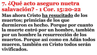 7. ¿Qué acto aseguro nuetra
salavación? - 1 Cor. 15:20-22
Mas ahora Cristo ha resucitado de los
muertos; primicias de los que
durmieron es hecho. Porque por cuanto
la muerte entró por un hombre, también
por un hombre la resurrección de los
muertos. Porque así como en Adán todos
mueren, también en Cristo todos serán
vivificados.
 