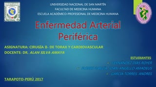 Enfermedad Arterial
Periférica
ASIGNATURA: CIRUGÍA II- DE TORAX Y CARDIOVASCULAR
DOCENTE: DR. ALAN SILVA AMAYA
ESTUDIANTES:
 FERNÁNDEZ DÍAS ROYER
 FLORES GARCÍA, JOAN-ANGELLO AMADEUS
 GARCÍA TORRES, ANDRÉS
TARAPOTO-PERÚ 2017
UNIVERSIDAD NACIONAL DE SAN MARTÍN
FACULTAD DE MEDICINA HUMANA
ESCUELA ACADÉMICO-PROFESIONAL DE MEDICINA HUMANA
 
