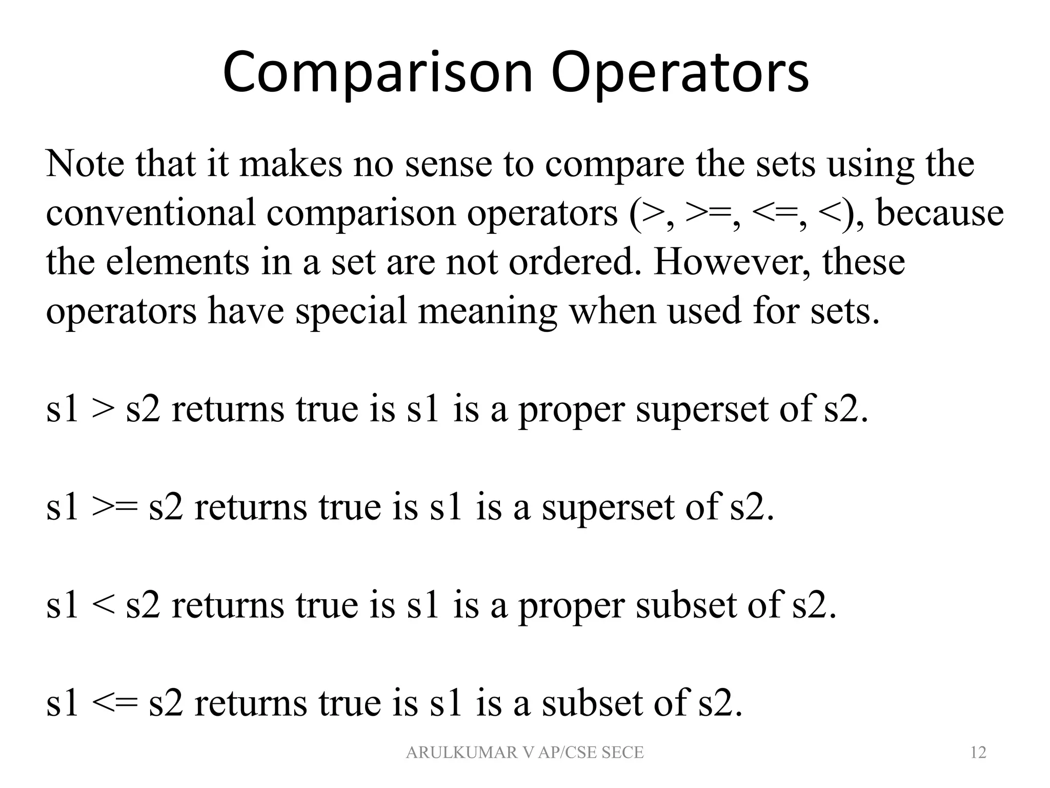 Comparison Operators
12
Note that it makes no sense to compare the sets using the
conventional comparison operators (>, >=, <=, <), because
the elements in a set are not ordered. However, these
operators have special meaning when used for sets.
s1 > s2 returns true is s1 is a proper superset of s2.
s1 >= s2 returns true is s1 is a superset of s2.
s1 < s2 returns true is s1 is a proper subset of s2.
s1 <= s2 returns true is s1 is a subset of s2.
ARULKUMAR V AP/CSE SECE
 