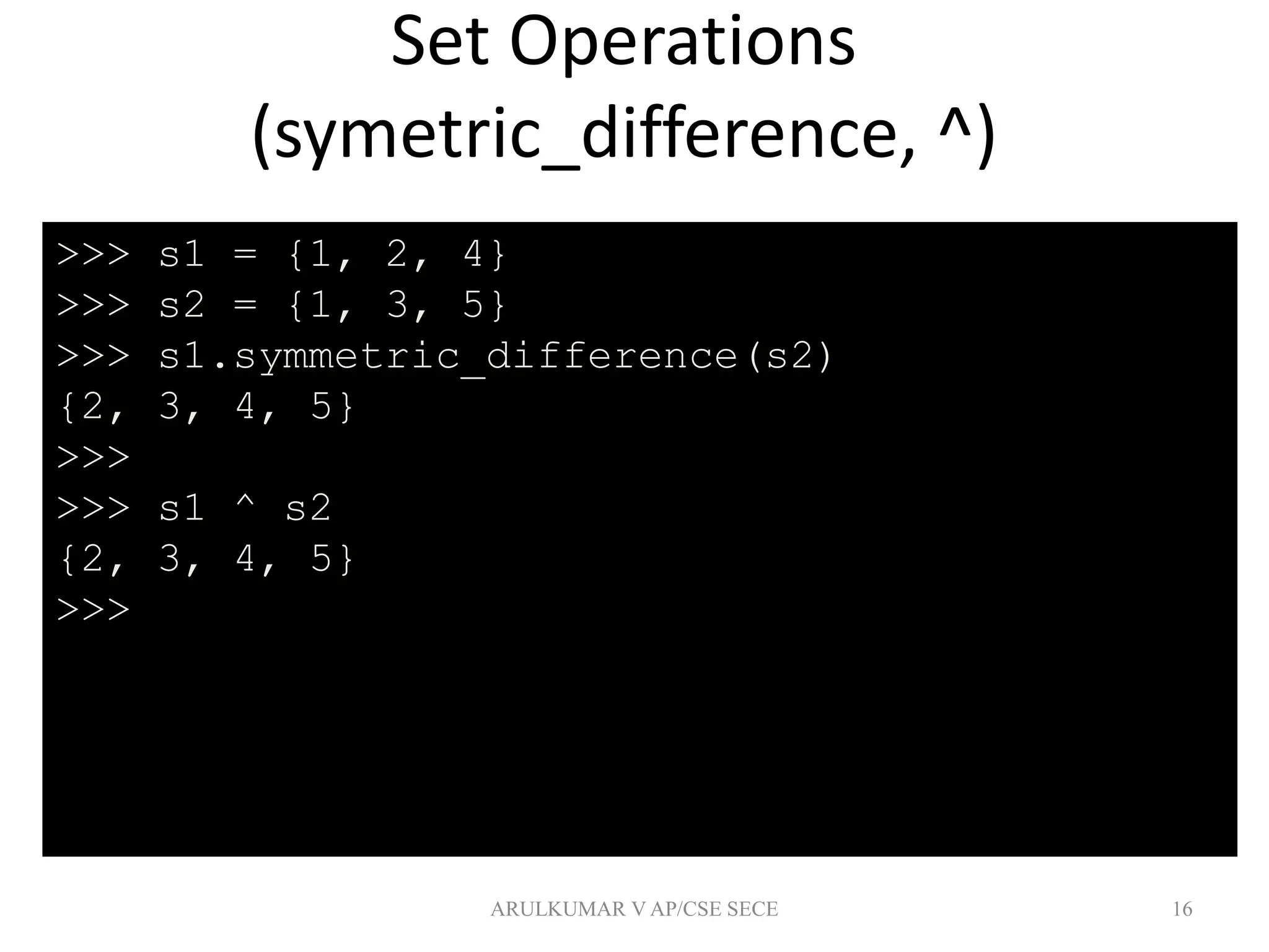 Set Operations
(symetric_difference, ^)
16
>>> s1 = {1, 2, 4}
>>> s2 = {1, 3, 5}
>>> s1.symmetric_difference(s2)
{2, 3, 4, 5}
>>>
>>> s1 ^ s2
{2, 3, 4, 5}
>>>
ARULKUMAR V AP/CSE SECE
 