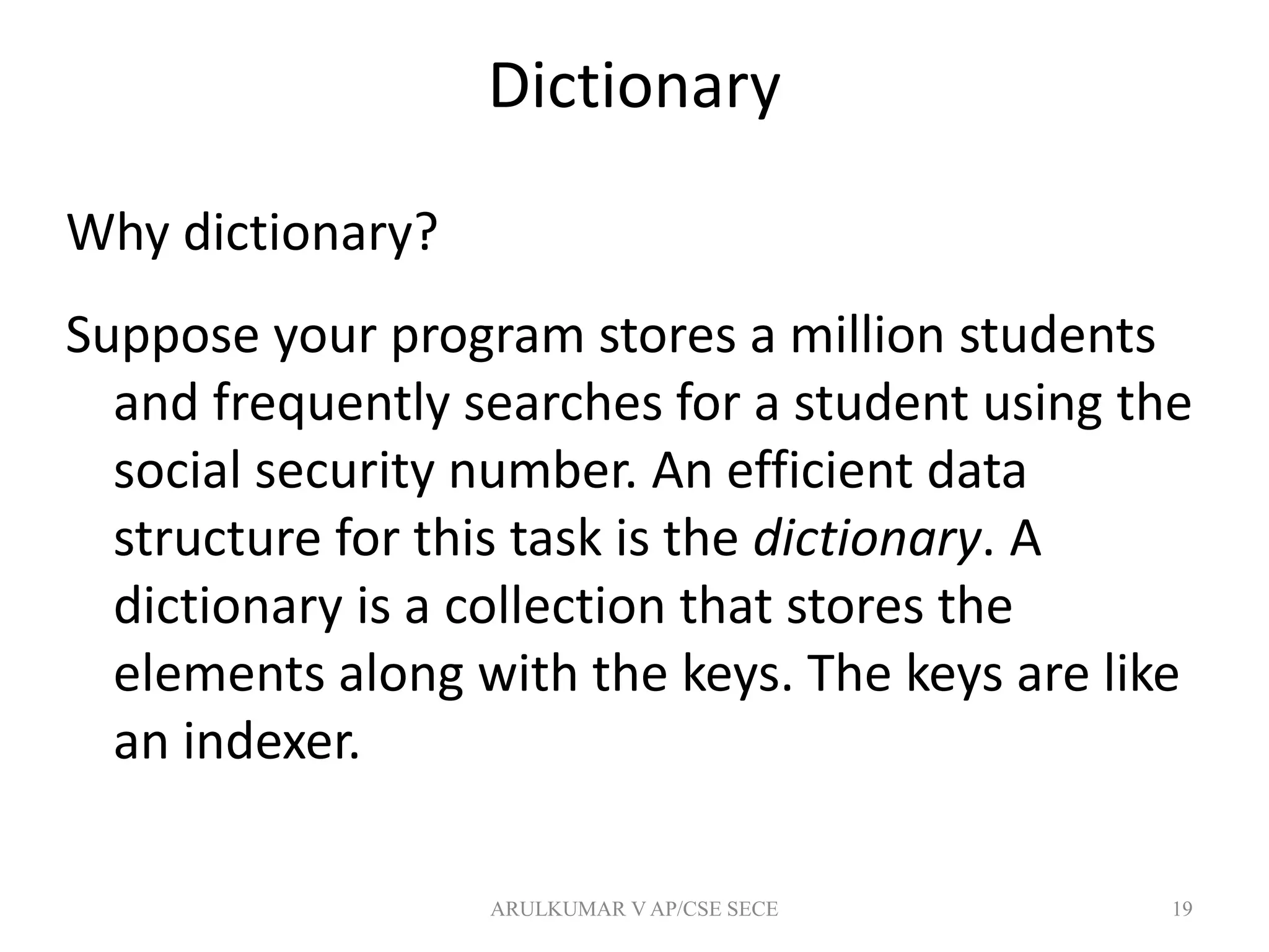 Dictionary
Why dictionary?
Suppose your program stores a million students
and frequently searches for a student using the
social security number. An efficient data
structure for this task is the dictionary. A
dictionary is a collection that stores the
elements along with the keys. The keys are like
an indexer.
19ARULKUMAR V AP/CSE SECE
 
