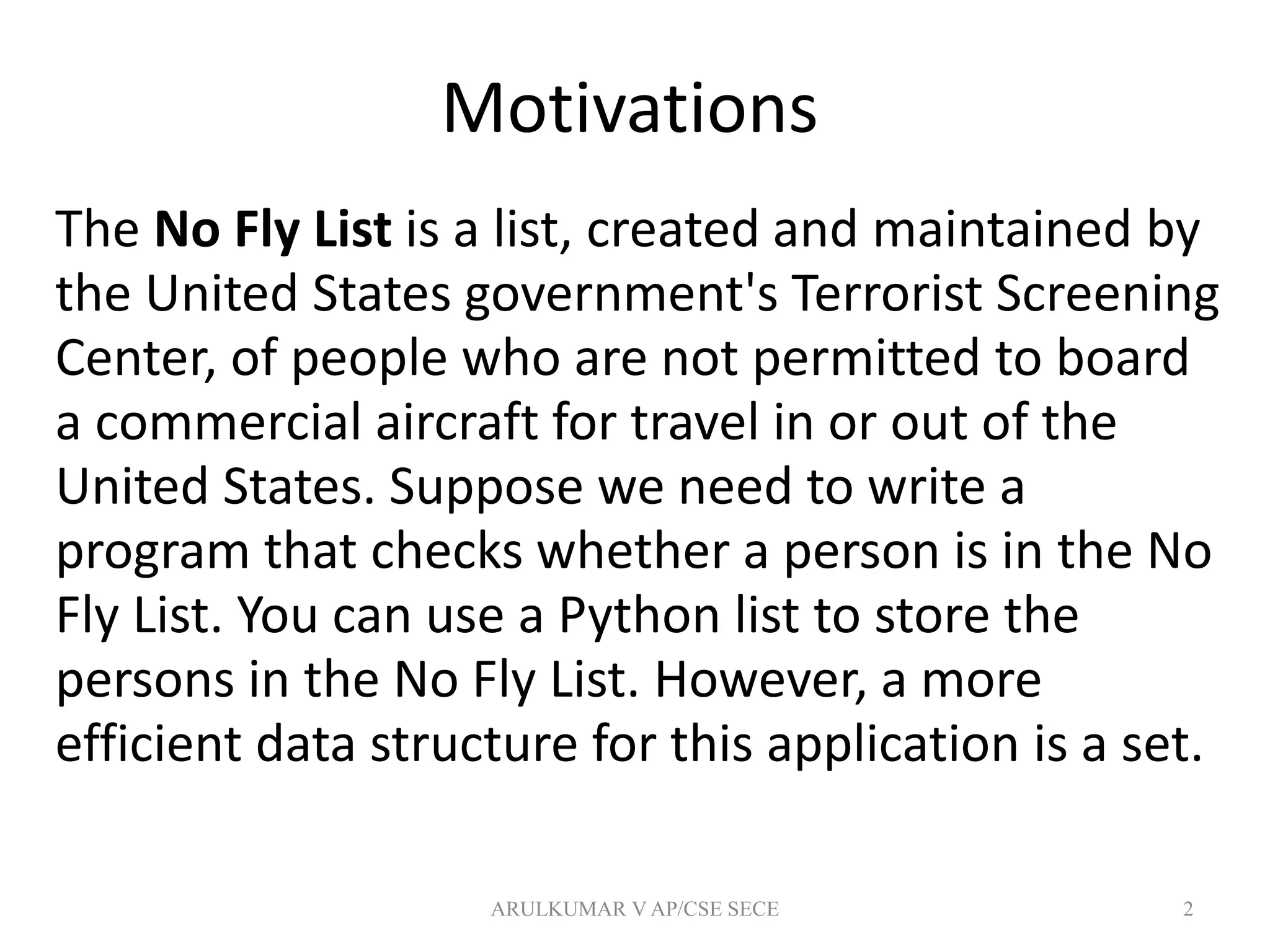 Motivations
The No Fly List is a list, created and maintained by
the United States government's Terrorist Screening
Center, of people who are not permitted to board
a commercial aircraft for travel in or out of the
United States. Suppose we need to write a
program that checks whether a person is in the No
Fly List. You can use a Python list to store the
persons in the No Fly List. However, a more
efficient data structure for this application is a set.
2ARULKUMAR V AP/CSE SECE
 