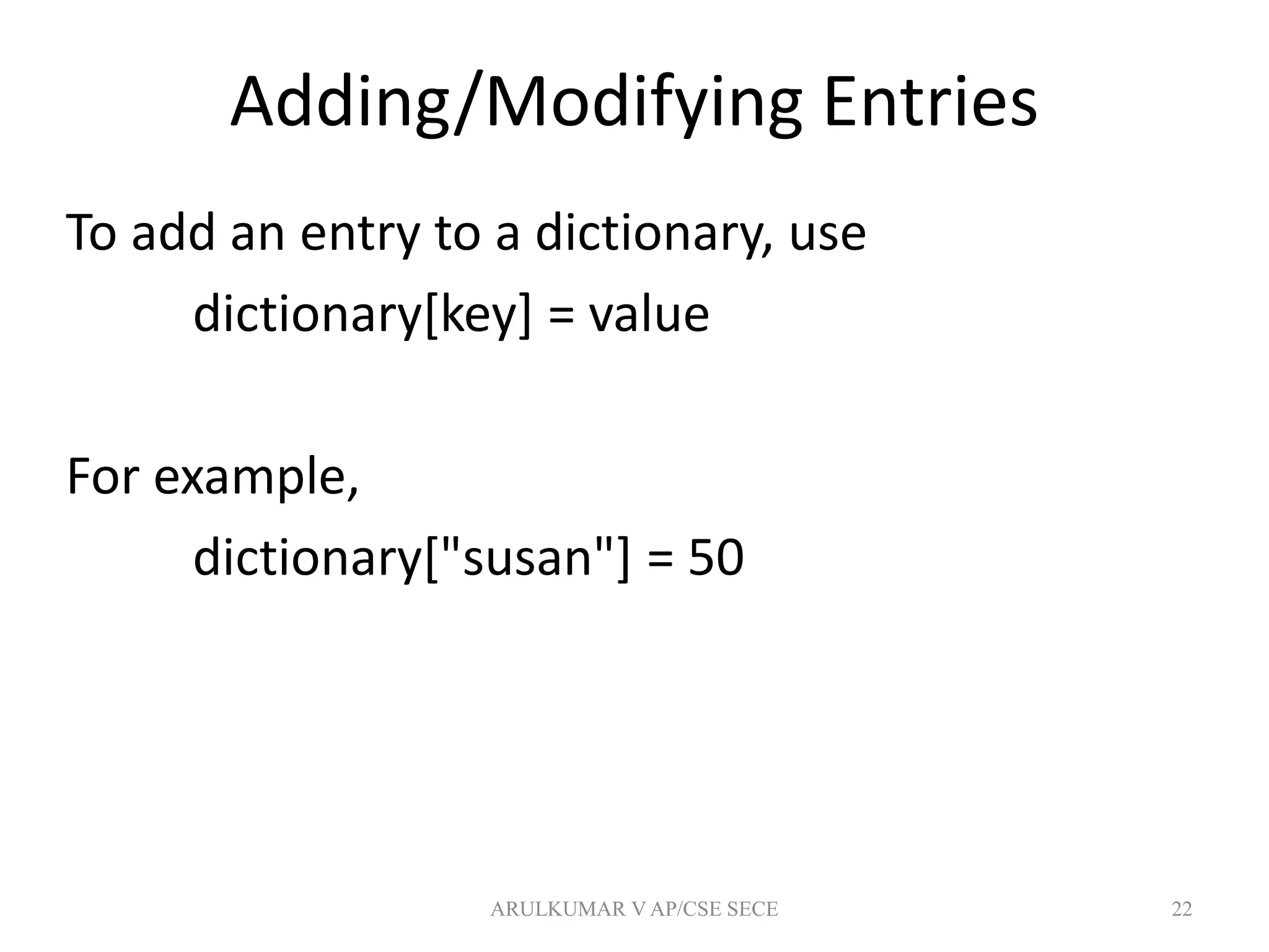 Adding/Modifying Entries
To add an entry to a dictionary, use
dictionary[key] = value
For example,
dictionary["susan"] = 50
22ARULKUMAR V AP/CSE SECE
 