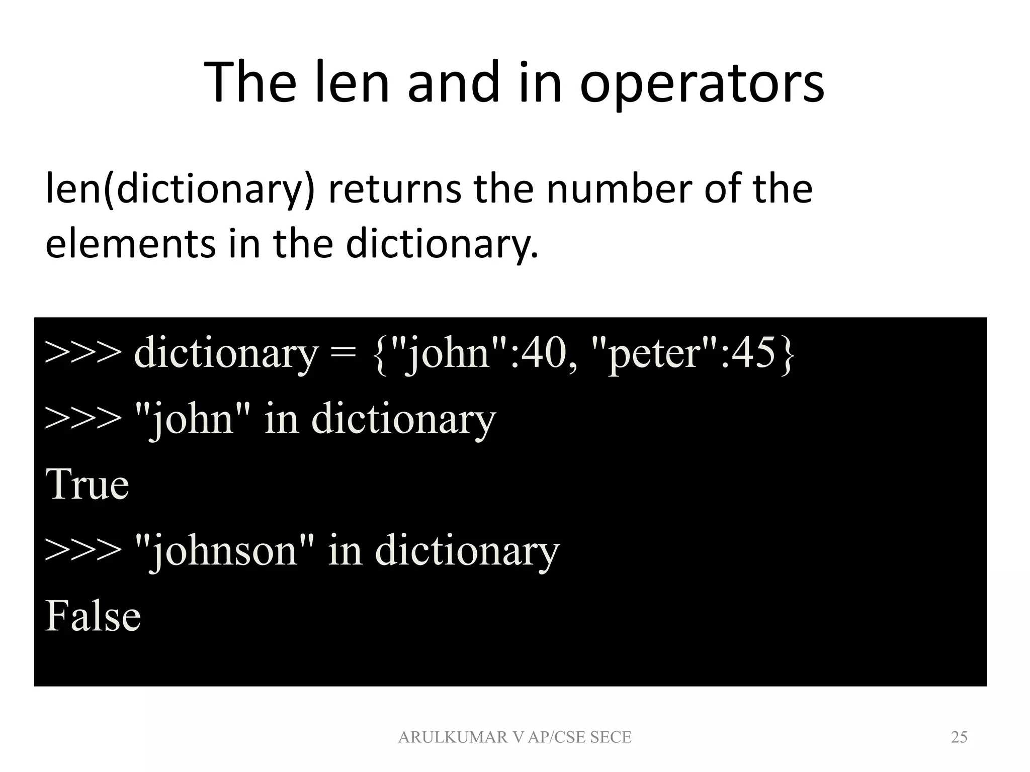 The len and in operators
len(dictionary) returns the number of the
elements in the dictionary.
25
>>> dictionary = {"john":40, "peter":45}
>>> "john" in dictionary
True
>>> "johnson" in dictionary
False
ARULKUMAR V AP/CSE SECE
 
