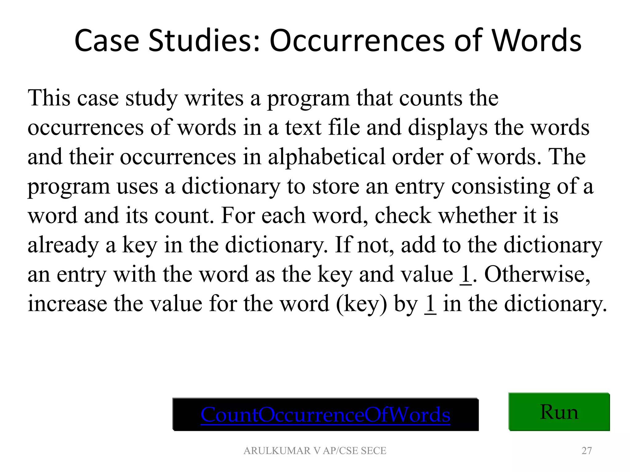 Case Studies: Occurrences of Words
27
Run
This case study writes a program that counts the
occurrences of words in a text file and displays the words
and their occurrences in alphabetical order of words. The
program uses a dictionary to store an entry consisting of a
word and its count. For each word, check whether it is
already a key in the dictionary. If not, add to the dictionary
an entry with the word as the key and value 1. Otherwise,
increase the value for the word (key) by 1 in the dictionary.
CountOccurrenceOfWords
ARULKUMAR V AP/CSE SECE
 