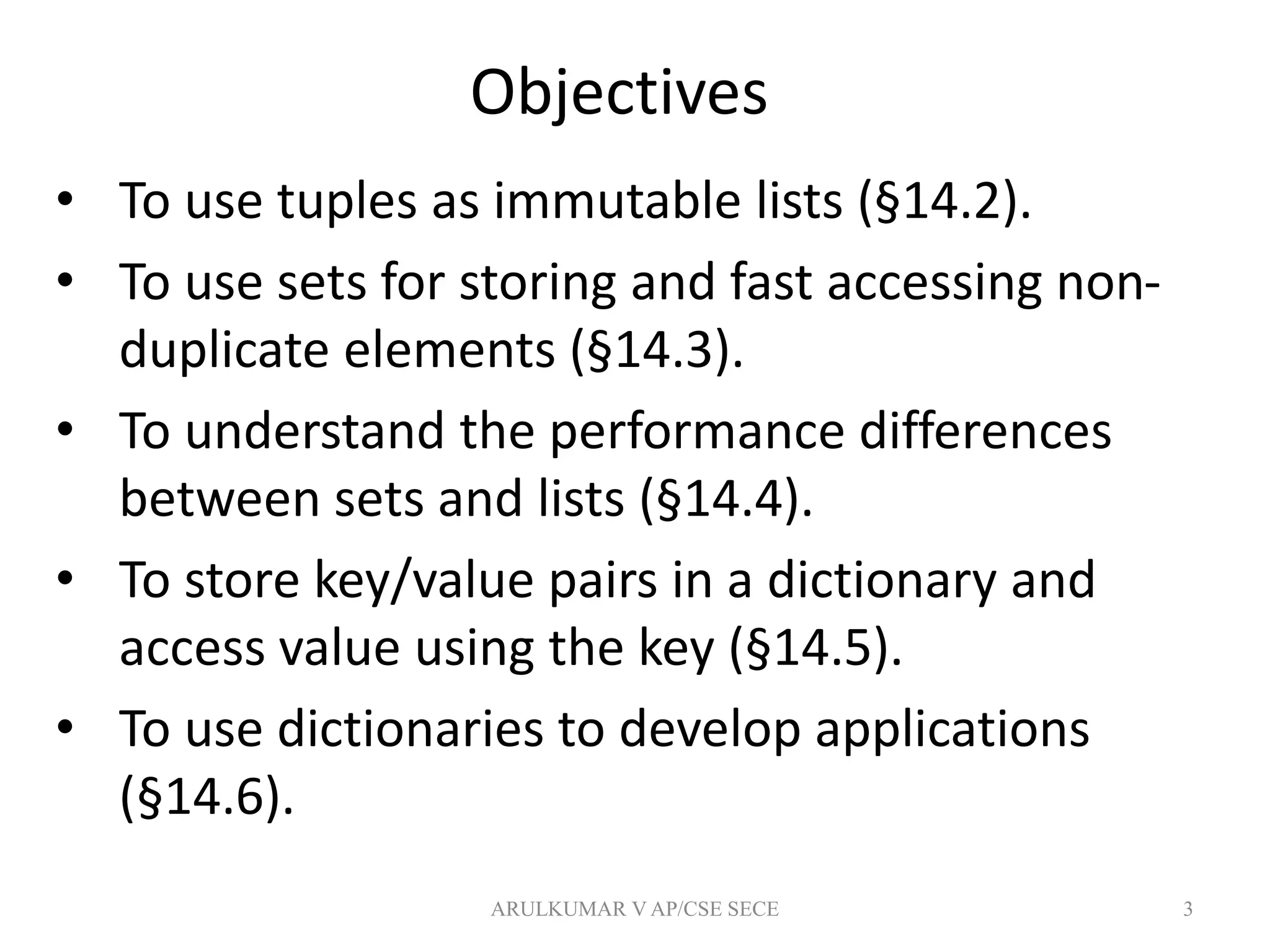 Objectives
• To use tuples as immutable lists (§14.2).
• To use sets for storing and fast accessing non-
duplicate elements (§14.3).
• To understand the performance differences
between sets and lists (§14.4).
• To store key/value pairs in a dictionary and
access value using the key (§14.5).
• To use dictionaries to develop applications
(§14.6).
3ARULKUMAR V AP/CSE SECE
 