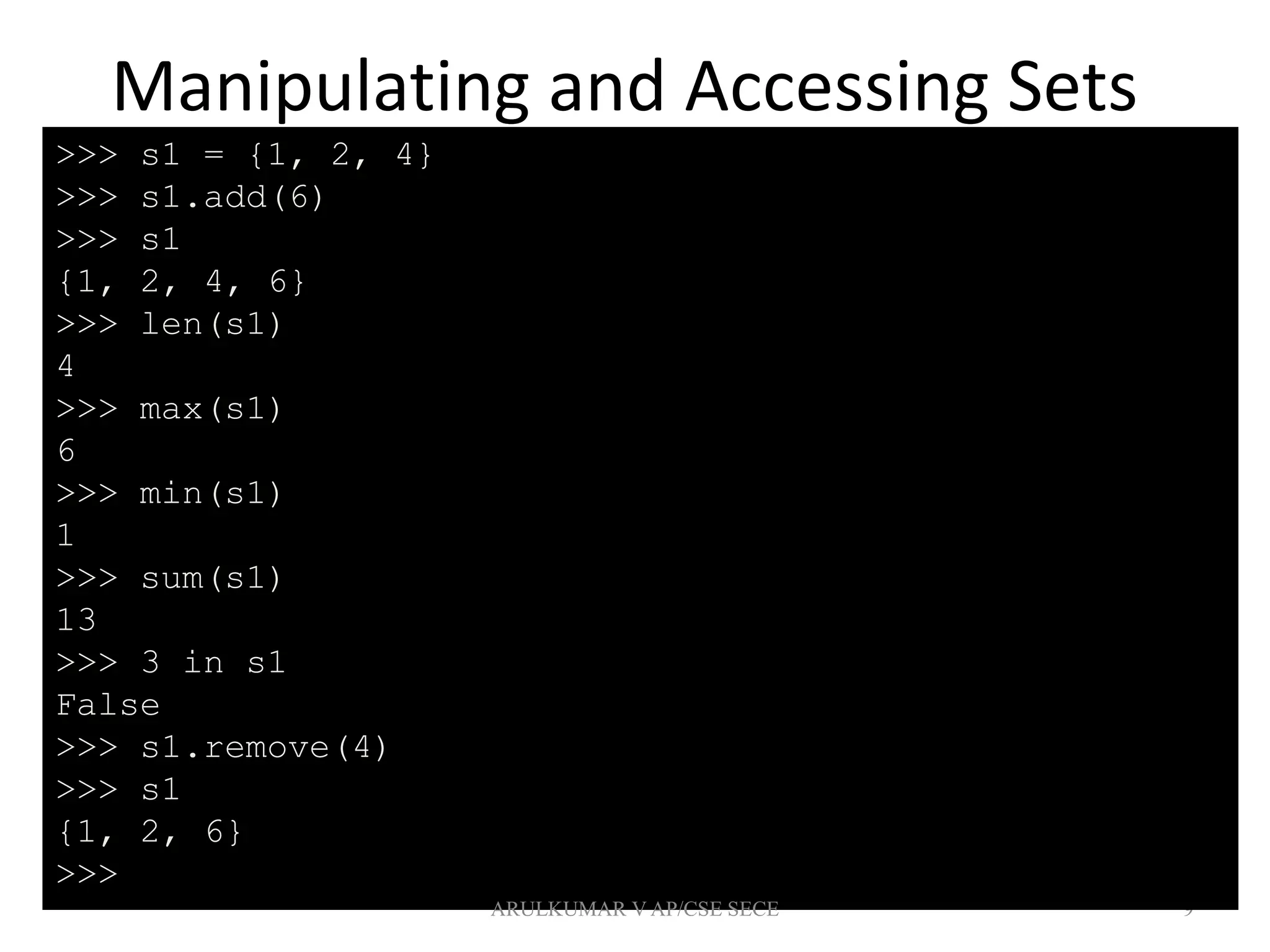Manipulating and Accessing Sets
9
>>> s1 = {1, 2, 4}
>>> s1.add(6)
>>> s1
{1, 2, 4, 6}
>>> len(s1)
4
>>> max(s1)
6
>>> min(s1)
1
>>> sum(s1)
13
>>> 3 in s1
False
>>> s1.remove(4)
>>> s1
{1, 2, 6}
>>>
ARULKUMAR V AP/CSE SECE
 