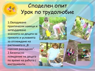 Споделен опит
Урок по трудолюбие
1.Овладяване
практически навици и
затвърдяване
знанията на децата за
грижите и условията
за отглеждане на
растенията в „В
горския разсадник”.
2.Безопасно
поведение на децата
по време на работа с
инструменти.
 
