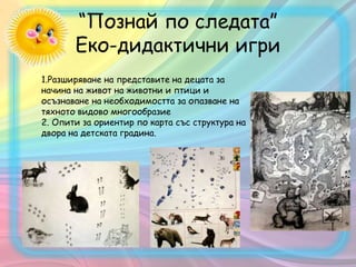 “Познай по следата”
Eко-дидактични игри
1.Разширяване на представите на децата за
начина на живот на животни и птици и
осъзнаване на необходимостта за опазване на
тяхното видово многообразие
2. Опити за ориентир по карта със структура на
двора на детската градина.
 