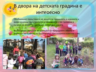 В двора на детската градина е
интересно
Обобщаване представите на децата за промените в неживата и
жива природа през пролетта и свързаните с тях промени в
начина на живот на растения, животни и хората.
Възпитаване желание за опазване на природните обекти и
спазване на правила по безопасност при съприкосновение с тях.
 