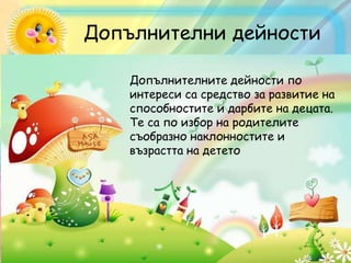 Допълнителни дейности
Допълнителните дейности по
интереси са средство за развитие на
способностите и дарбите на децата.
Те са по избор на родителите
съобразно наклонностите и
възрастта на детето
 