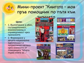 Мини-проект “Книгата – моя
пръв помощник по пътя към
знанието
Цели:
• 1. Възпитаване в обич,
състрадателност,
взаимопомощ и
справедливост чрез
приказките.
• 2. Формиране у
децата национална
идентичност и
патриотична нагласа
чрез книжките от
поредицата "Моятa
първа книга за..."
 