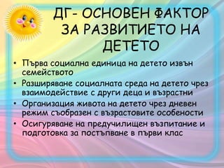 ДГ- ОСНОВЕН ФАКТОР
ЗА РАЗВИТИЕТО НА
ДЕТЕТО
• Първа социална единица на детето извън
семейството
• Разширяване социалната среда на детето чрез
взаимодействие с други деца и възрастни
• Организация живота на детето чрез дневен
режим съобразен с възрастовите особености
• Осигуряване на предучилищен възпитание и
подготовка за постъпване в първи клас
 