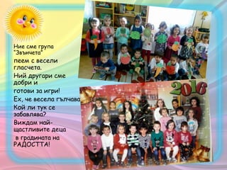 Ние сме група
“Звънчета”
пеем с весели
гласчета.
Ний другари сме
добри и
готови за игри!
Ех, че весела гълчава!
Кой ли тук се
забавлява?
Виждам най-
щастливите деца
в градината на
РАДОСТТА!
 