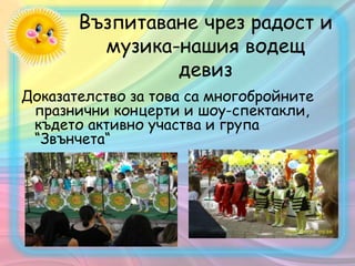 Възпитаване чрез радост и
музика-нашия водещ
девиз
Доказателство за това са многобройнитe
празнични концерти и шоу-спектакли,
където активно участва и група
“Звънчета“
 