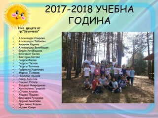 2017-2018 УЧЕБНА
ГОДИНА
Ние децата от
гр.”Звънчета”
• Александра Спирова
• Александра Табакова
• Антония Керина
• Александър Велибашев
• Борил Устабашиев
• Благовест Белев
• Виктория Бегова
• Георги Желев
• Георги Петков
• Георги Топчиев
• Габриела Хаджиева
• Мартин Петаков
• Николай Немков
• Лазар Ангелов
• Самуил Попов
• Теодора Мавродиева
• Христалина Графова
• Юлиян Ананов
• Андреа Пашова
• Божидара Русинова
• Дарина Синапова
• Кристиана Водева
• Ислям Хамун
 