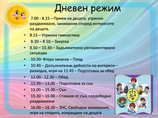 • 7.00 - 8.15 – Прием на децата, утринно
раздвижване, занимания според интересите
на децата.
• 8.15 – Утринна гимнастика
• 8.30 – 8.50 – Закуска
• 8.50 – 10.30 – Задължително регламентирани
ситуации
• 10.30- Втора закуска – Плод
• 10.40 – Допълнителни дейности по интереси –
разходка, игри на 11.45 – Подготовка за обяд
• 12.00 - 12.30 – Обяд
• 12.30 – 13.00 – Подготовка за сън
• 13.00 – 15.30 – Сън
• 15.30 – 16.00 – Ставане от сън, следобедно
раздвижване
• 16.00 – 16.30 – ЗНС, Свободни занимания,
игри на открито, изпращане на децата
Дневен режим
 