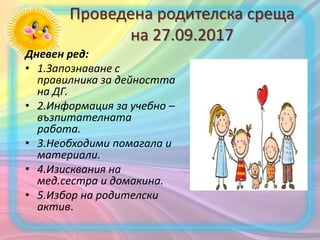 Проведена родителска среща
на 27.09.2017
Дневен ред:
• 1.Запознаване с
правилника за дейността
на ДГ.
• 2.Информация за учебно –
възпитателната
работа.
• 3.Необходими помагала и
материали.
• 4.Изисквания на
мед.сестра и домакина.
• 5.Избор на родителски
актив.
 