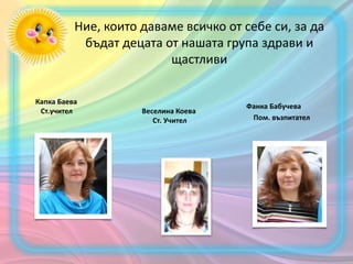 Ние, които даваме всичко от себе си, за да
бъдат децата от нашата група здрави и
щастливи
Капка Баева
Ст.учител Веселина Коева
Ст. Учител
Фанка Бабучева
Пом. възпитател
 