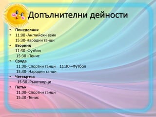 Допълнителни дейности
• Понеделник
• 11:00 -Английски език
15:30-Народни танци
• Вторник
11:30- Футбол
15:30 –Тенис
• Сряда
11:00- Спортни танци 11:30 –Футбол
15:30- Народни танци
• Четвъртък
15:30 -Ръкотворци
• Петък
11:00- Спортни танци
15:30 -Тенис
 