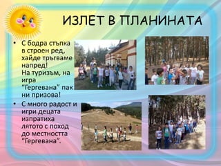 ИЗЛЕТ В ПЛАНИНАТА
• С бодра стъпка
в строен ред,
хайде тръгваме
напред!
На туризъм, на
игра
“Гергевана” пак
ни призова!
• С много радост и
игри децата
изпратиха
лятото с поход
до местността
“Гергевана”.
 
