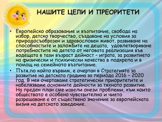 НАШИТЕ ЦЕЛИ И ПРЕОРИТЕТИ
• Европейско образование и възпитание, свобода на
избор, детско творчество, създаване на условия за
природосъобразен и здравословен живот, развиване на
способностите и заложбите на децата, удовлетворяване
потребностите на детето от неговата реализация във
водещата в тази възраст дейност – играта, за развитието
на физически и психически качества в подкрепа и в
помощ на семейното възпитание.
• Пътя,по който вървим, е очертан в Стратегията за
развитие на детската градина за периода 2016 – 2020
год. В нея очертаваме стратегически приоритетите и
набелязваме основните дейности за тяхното развитие.
На преден план сме извели онези проблеми, към които
обществото е особено чувствително и чието
разрешаване е от съществено значение за европейската
визия на детското заведение.
 
