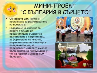 МИНИ-ПРОЕКТ
“С БЪЛГАРИЯ В СЪРЦЕТО”
• Основната цел, която си
поставихме за реализирането
на проекта е:
• Създаване на система за
работа с децата от
предучилищна възраст за
възпитаване в патриотизъм,
за формиране на чувства,
морални качества и навици в
поведението им, за
повишаване интереса им към
българското, за пробуждане у
тях на гордост и любов към
България.
 