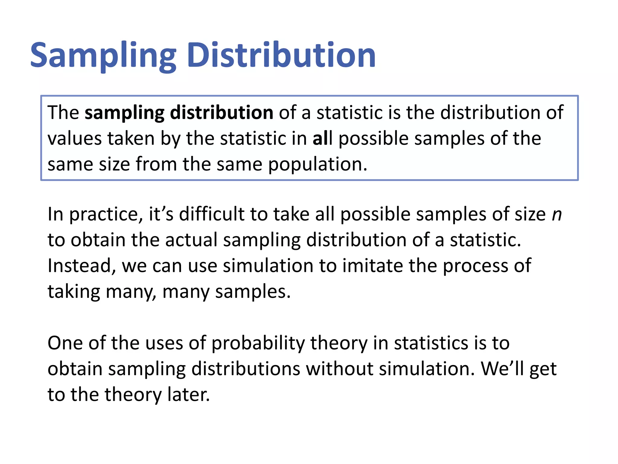Sampling Distribution
The sampling distribution of a statistic is the distribution of
values taken by the statistic in all possible samples of the
same size from the same population.
In practice, it’s difficult to take all possible samples of size n
to obtain the actual sampling distribution of a statistic.
Instead, we can use simulation to imitate the process of
taking many, many samples.
One of the uses of probability theory in statistics is to
obtain sampling distributions without simulation. We’ll get
to the theory later.
 