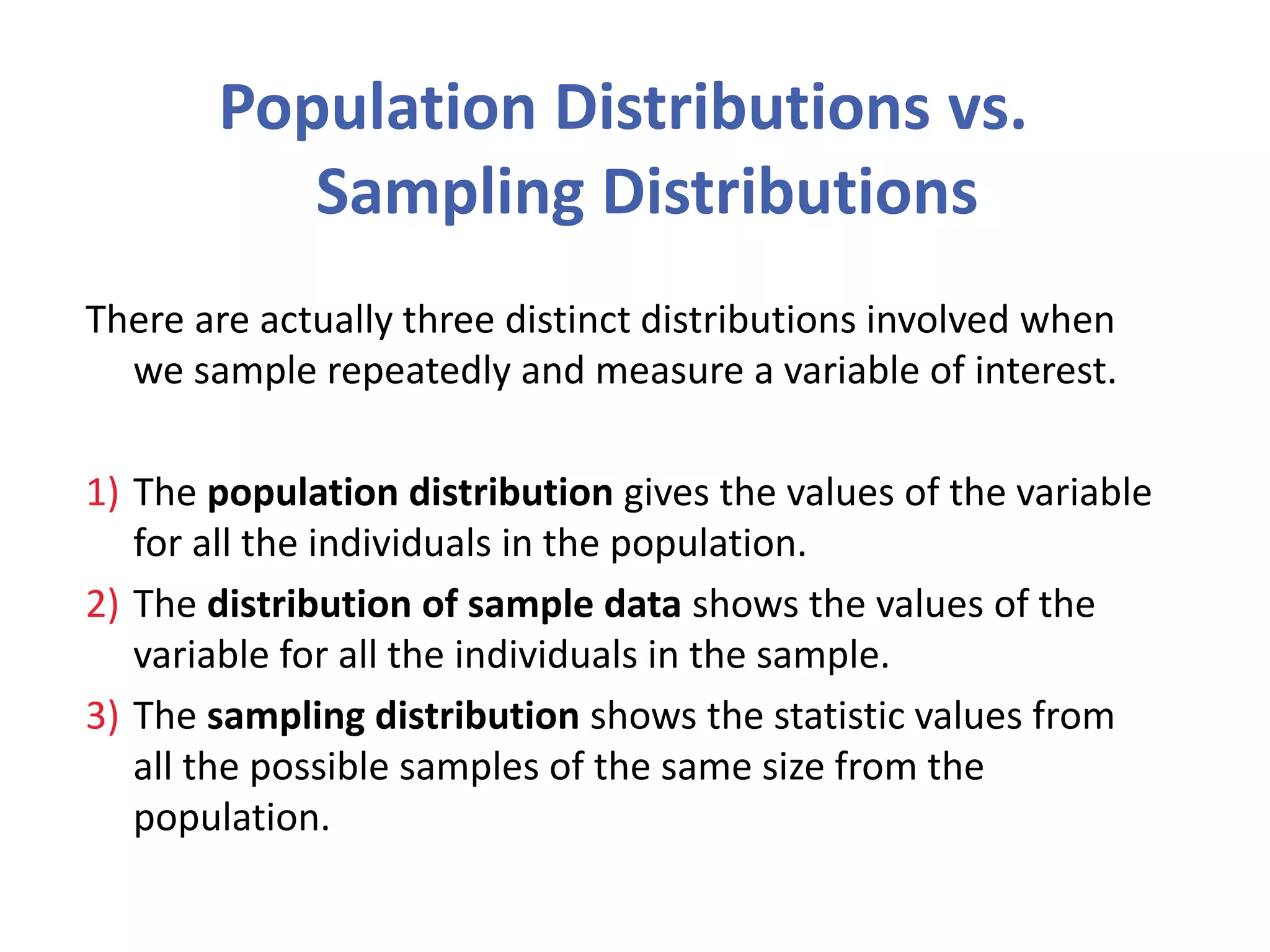 Population Distributions vs.
Sampling Distributions
There are actually three distinct distributions involved when
we sample repeatedly and measure a variable of interest.
1) The population distribution gives the values of the variable
for all the individuals in the population.
2) The distribution of sample data shows the values of the
variable for all the individuals in the sample.
3) The sampling distribution shows the statistic values from
all the possible samples of the same size from the
population.
 