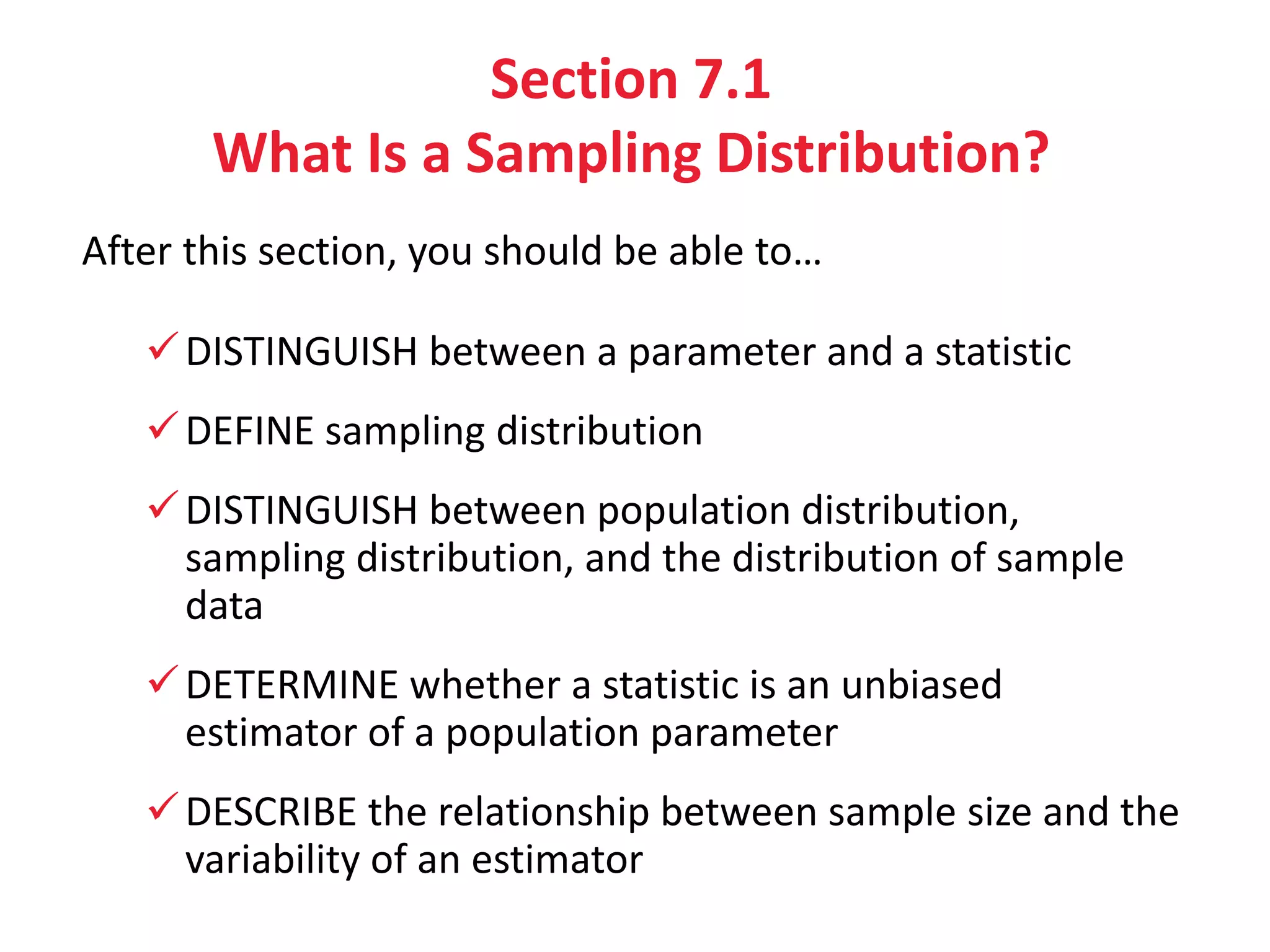 Section 7.1
What Is a Sampling Distribution?
After this section, you should be able to…
DISTINGUISH between a parameter and a statistic
DEFINE sampling distribution
DISTINGUISH between population distribution,
sampling distribution, and the distribution of sample
data
DETERMINE whether a statistic is an unbiased
estimator of a population parameter
DESCRIBE the relationship between sample size and the
variability of an estimator
 