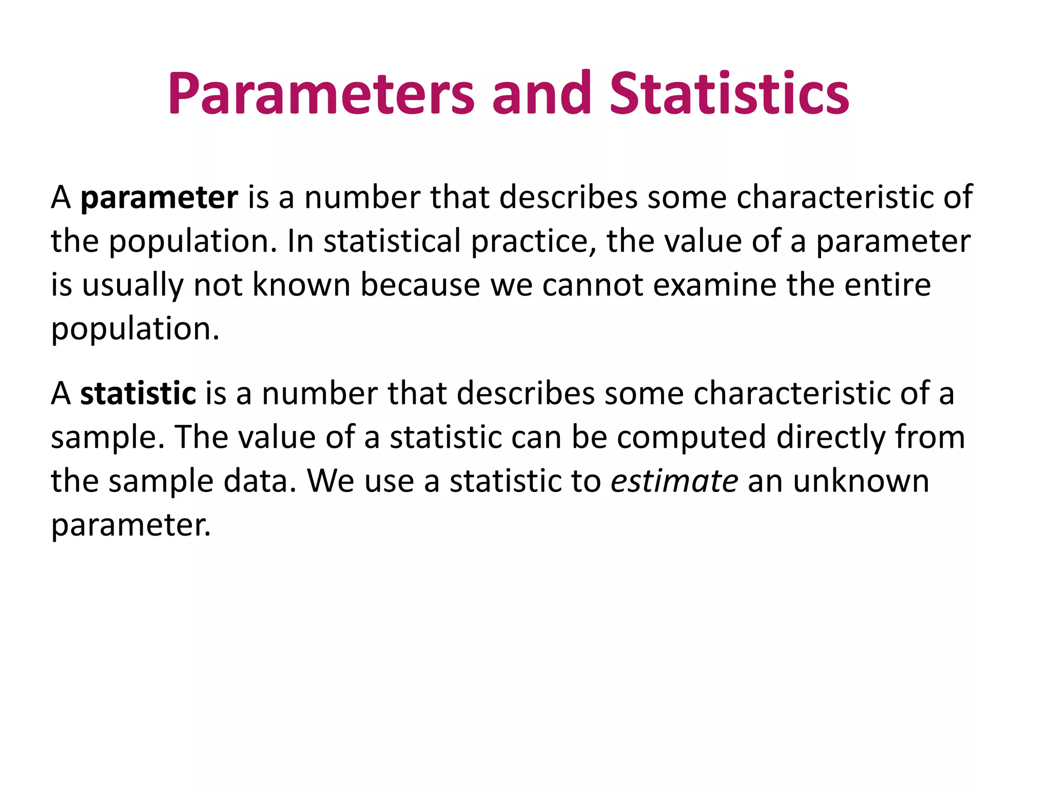 Parameters and Statistics
A parameter is a number that describes some characteristic of
the population. In statistical practice, the value of a parameter
is usually not known because we cannot examine the entire
population.
A statistic is a number that describes some characteristic of a
sample. The value of a statistic can be computed directly from
the sample data. We use a statistic to estimate an unknown
parameter.
 