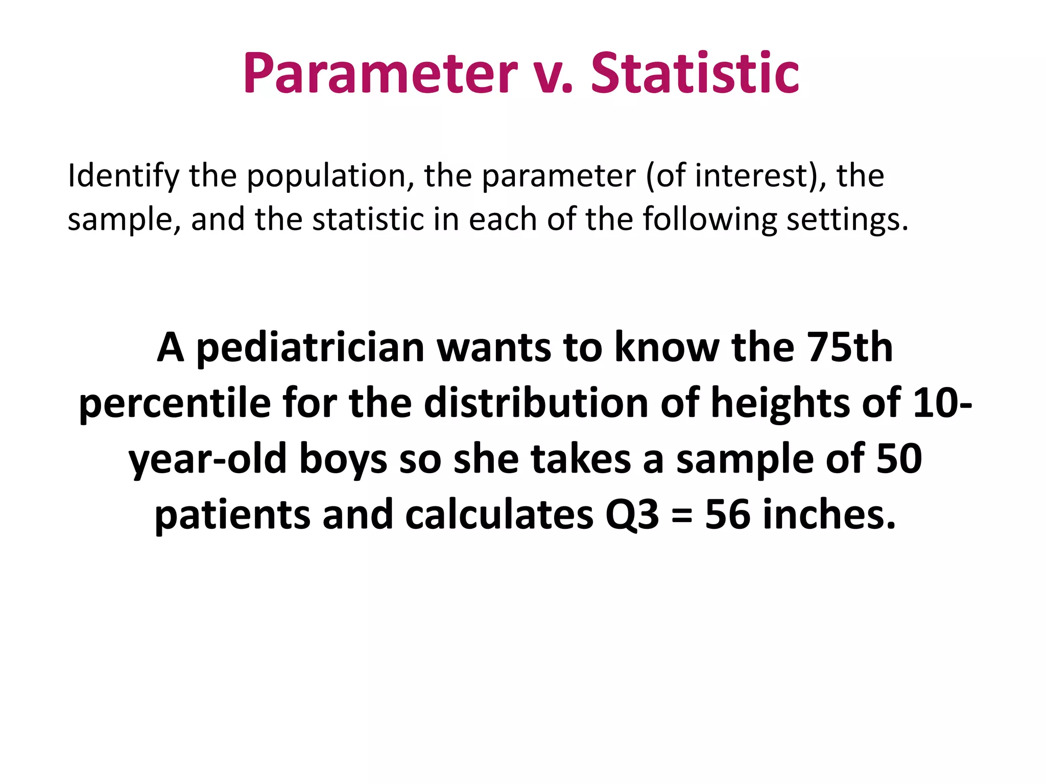 Parameter v. Statistic
Identify the population, the parameter (of interest), the
sample, and the statistic in each of the following settings.
A pediatrician wants to know the 75th
percentile for the distribution of heights of 10-
year-old boys so she takes a sample of 50
patients and calculates Q3 = 56 inches.
 