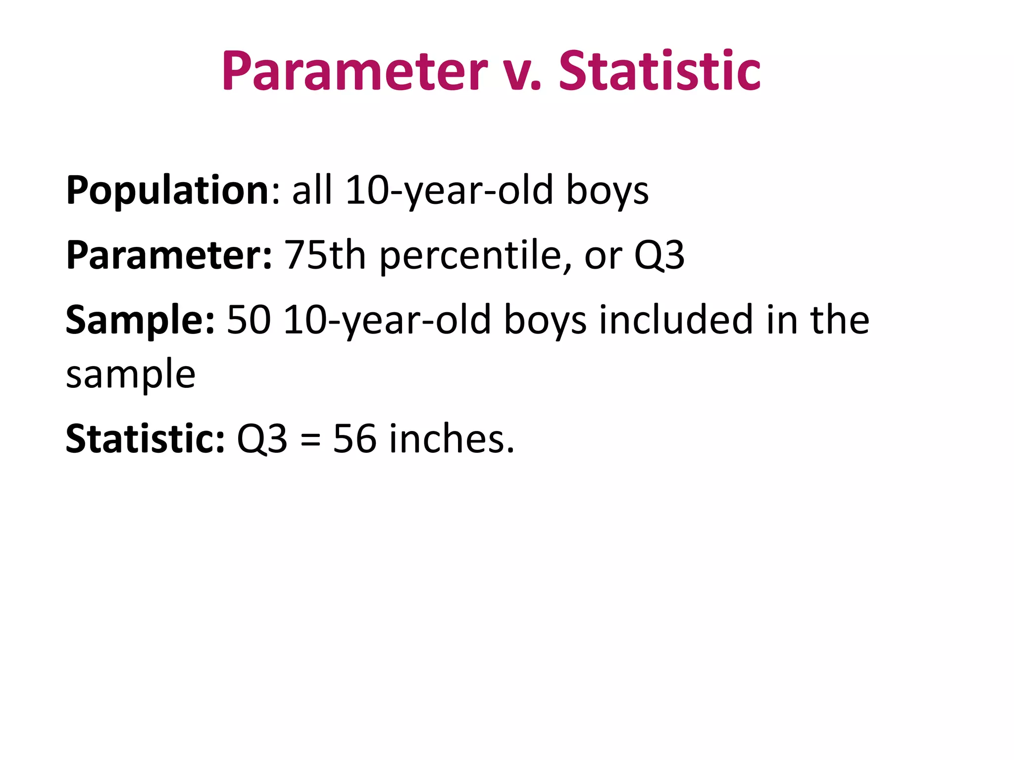 Parameter v. Statistic
Population: all 10-year-old boys
Parameter: 75th percentile, or Q3
Sample: 50 10-year-old boys included in the
sample
Statistic: Q3 = 56 inches.
 