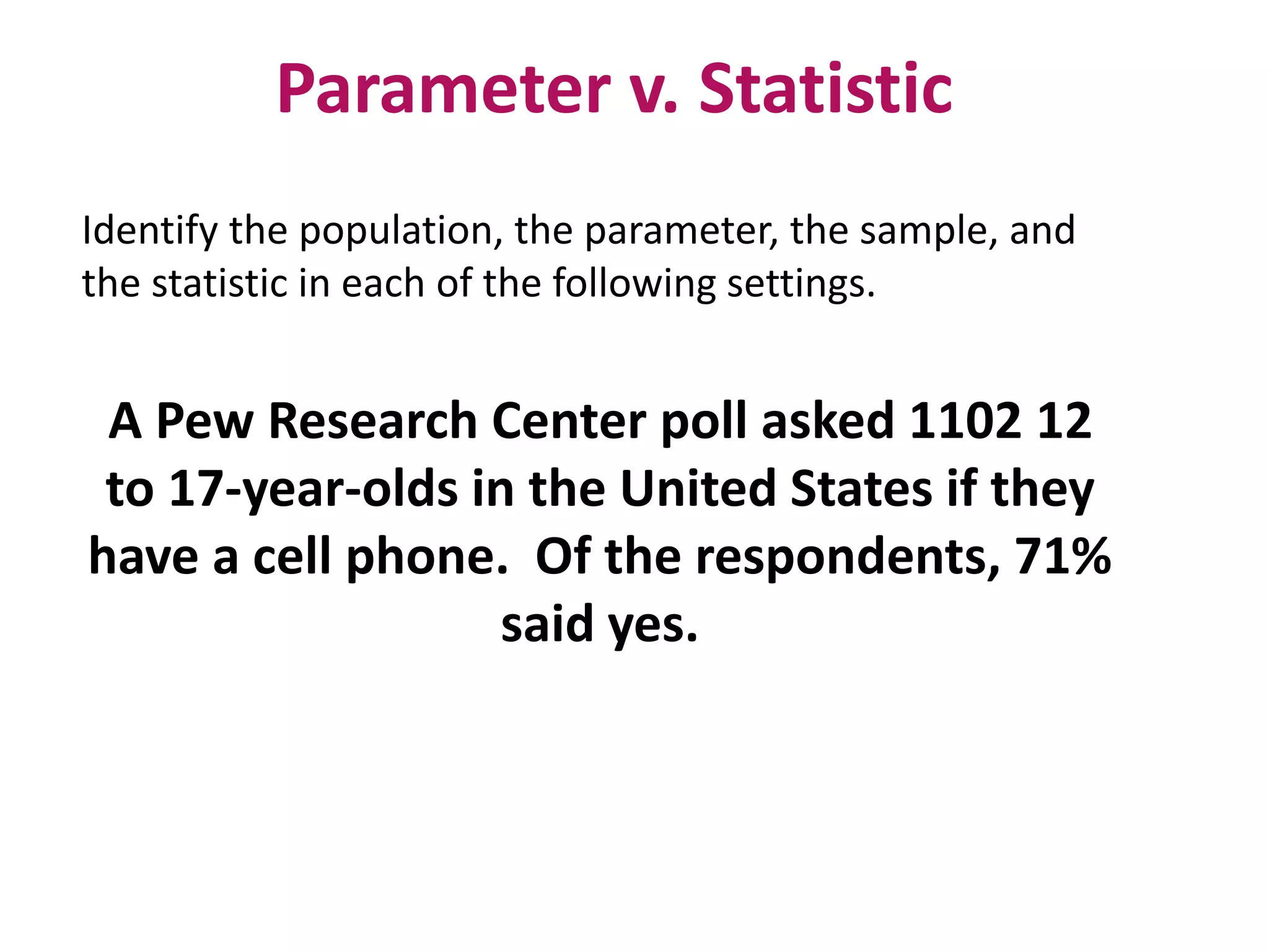 Parameter v. Statistic
Identify the population, the parameter, the sample, and
the statistic in each of the following settings.
A Pew Research Center poll asked 1102 12
to 17-year-olds in the United States if they
have a cell phone. Of the respondents, 71%
said yes.
 