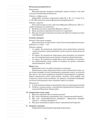 14
Феодальна роздробленість
Запитання
Використовуючи матеріал попередніх уроків скажіть, яка доля
спіткала імперію Карла Великого.
Робота з підручником
Опрацюйте матеріал підручника (Ліхтей І. М. п 2, пункт § 4,
С. 49–50) і визначте ознаки феодальної роздробленості.
Робота з картою
Розгляньтекартуатласа«АнгліятаФранціявXIIнапоч.XIV ст.»
і дайте відповідь на запитання.
1.	 Який вигляд мала територія Франції у XII ст.?
2.	 Кому належала переважна більшість її території?
3.	 Про що свідчило існування володінь англійської корони на тери­
торії Франції?
Станова монархія
Метод «Мозковий штурм»
Дати відповідь на запитання: кому була вигідна феодальна розд­
робленість, а кому — ні?
Робота в групах
•	 1-а група. За допомогою підручника дати визначення поняттю
«орган станового представництва» (учні заносять визначення до
зошита).
•	 2-а група. За допомогою підручника дати відповідь на запитан­
ня, які повноваження мали органи станового представництва.
•	 3-я група. За допомогою підручника дати відповідь на запитан­
ня, представники яких станів не входили до органу станового
представництва. Чому?
Право і суд
Опрацюйте текст та дайте відповідь на питання.
Королівська влада приділяла багато уваги організації судів, ад­
же судові штрафи суттєво поповнювали державну казну, не кажучи
вже про те, що суди створювали видимість правопорядку в державі.
Королі призначали своїх суддів (ними, скажімо, були графи). Але
в округах судова влада належала, як правило, місцевим сеньйорам,
які могли засуджувати своїх підданих навіть до страти.
Запитання
1.	 У чому полягала вигода в організації судів для королівської влади?
2.	 Чи було, на вашу думку, судочинство середньовічної Європи дос­
коналим? Відповідь обґрунтуйте.
IV.	Закріплення знань учнів
1.	 Що таке держава? Які її основні ознаки?
2.	 Як і чому змінювався державний лад у середньовічній Європі?
3.	 Що таке «ранньофеодальна монархія», «феодальна роздроб­
леність», «станова монархія»?
4.	 Яку роль відігравало право в житті середньовічної Європи?
V.	 Домашнє завдання
Опрацювати відповідний параграф підручника.
 