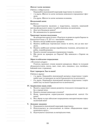 18
Житло і хатнє начиння
Робота з підручником
Опрацюйте відповідний параграф підручника та опишіть:
•	 1-а група. Житло та хатнє начиння заможного городянина і фео­
дала.
•	 2-а група. Житло та хатнє начиння селянина.
Феодальний замок
Завдання
Використовуючи малюнок у підручнику, опишіть зовнішній
вигляд феодального замку та дайте відповідь на запитання.
1.	 Для чого будували замки?
2.	 Як змінювалось їх призначення?
Транспорт і шляхи сполучення
За допомогою карти атласа «Торгівля та ремесло країн Європи та
Близького Сходу у Х–ХV ст.» виконайте завдання.
1.	 Назвіть місця найбільших ярмарків.
2.	 Назвіть найбільші торговельні союзи та міста, які до них вхо­
дили.
3.	 Назвіть найбільші центри виробництва тканини, металевих ви­
робів, суднобудування.
4.	 Назвіть основні напрямки перевезення товарів.
5.	 Що везли на ярмарки до Європи? Що вивозили з Європи на
Схід?
Зброя та військове спорядження
«Мозковий штурм»
Учитель пропонує учням назвати рицарську зброю та складові
обладунків (лати, каска, щит, спис, меч, кинджал, лук, сагайдак,
бойовий кінь і стремена).
Одяг і прикраси. Їжа та напої
Робота в групах
•	 1-а група. Опрацюйте відповідний матеріал підручника і порів­
няйте одяг та прикраси за часів Середньовіччя та античності.
•	 2-а група. Опрацюйте відповідний матеріал підручника і порів­
няйте їжу та напої Середньовіччя та античності.
IV.	Закріплення знань учнів
1.	 Назвіть характерні ознаки розвитку сільського господарства до­
би у середні віки.
2.	 Назвіть основні винаходи в техніці?
3.	 Яким транспортом користувалися середньовічні жителі Єв­
ропи?
4.	 Яку зброю та яке військове спорядження використовував серед­
ньовічний воїн?
V.	 Домашнє завдання
1.	 Опрацювати відповідний параграф підручника.
2.	 Підготуватися до узагальнення за темою «Народження серед­
ньовічного світу».
3.	 Підготувати 5 запитань за матеріалом теми.
 