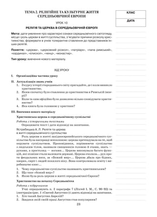 23
Клас
Дата
Тема 2. Релігійне та культурне життя
середньовічної Европи
Урок 10
Релігія та церква в середньовічній Європі
Мета: дати уявлення про характерні ознаки середньовічного світогляду,
місце і роль церкви в житті суспільства, з’ясувати причини розколу хрис-
тиянства; формувати в учнів толерантне ставлення до представників ін-
ших релігій.
Поняття: «церква», «церковний розкол», «патріарх», «папа римський»,
«кардинал», «єпископ», «ченці», «монастир».
Тип уроку: вивчення нового матеріалу.
Хід уроку
І.	Організаційна частина уроку
ІІ.	 Актуалізація знань учнів
1.	 З курсу історії стародавнього світу пригадайте, де і коли виникло
християнство.
2.	 Яким спочатку було ставлення до християнства в Римській імпе­
рії?
3.	 Коли та ким офіційно було дозволено вільно сповідувати христи­
янство?
4.	 Яка книга була головною у християн?
ІІІ.	Вивчення нового матеріалу
Християнська церква в середньовічному суспільстві
Робота з історичними текстами
Опрацювати текст і дати відповіді на запитання.
Ястребицька А. Л. Релігія та церква
в житті середньовічного суспільства
Роль церкви в житті західноєвропейського середньовічного сус­
пільства була насправді всеохопною: церква претендувала на те, щоб
керувати суспільством. Проповідники, порівнюючи суспільство
з людським тілом, називали священиків головою й очами, знать —
руками, а простолюд — ногами... Церква виконувала багато функ­
цій, які пізніше стали належати державі. Церква очолила... рух про­
ти феодальних воєн, за «Божий мир»... Церква дбала про бідних,
хворих, сиріт і людей похилого віку. Вона контролювала освіту і ви­
робництво книг...
1.	 Чому середньовічне суспільство називають християнським?
2.	 Що таке «божий мир»?
3.	 Якою була роль церкви в житті середньовічної Європи?
Християнство на початку Середньовіччя
Робота з підручником
Учні опрацьовують п. 2 параграфа 7 (Ліхтей І. М., С. 90–92) та
ілюст­рацію (рис. 1 «Святий Августин») і дають відповіді на запитання.
1.	 Хто такий Августин Аврелій?
2.	 Завдяки якій своїй праці Августин став популярним?
 