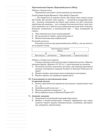 24
Християнізація Європи. Церковний розкол 1054 р.
Робота з документом
Опрацювати документ і дати відповідь на запитання.
З капітулярію Карла Великого «Про області Саксонії»
...Хто вдереться до церкви силою, або візьме щось звідти силою
або потай, або спалить саму церкву, — нехай буде покараний смер­
тю... підлягає покаранню на смерть карі кожен, хто вб’є єпископа,
пресвітера або диякона... хто з племені саксонського буде і далі уни­
кати хрещення, не з’явиться для здійснення над ним цього таїнства,
бажаючи залишатись в язичницькій вірі, — буде покараний на
смерть.
1.	 Чим пояснюється сила і вплив церкви?
2.	 Як ви розумієте термін «християнізація»?
3.	 Якими шляхами вона відбувалася?
Розповідь учителя
Розповідь учителя про церковний розкол 1054 р., під час якої уч­
ні складають схему.
Християнська церква
1054 р.
Католицька — «всесвітня» Православна — «правильна віра»
Робота з історичною картою
Учитель пропонує розглянути карту історичного атласа «Христи­
янізація Європи. Церква в VI–XV ст.» і дати відповіді на питання.
1.	 Чи можна сказати, дивлячись на карту, що кордони церковного
розколу повторюють кордони Східної та Західної Римської ім­
перії?
2.	 Назвіть країни, населення яких сповідувало католицтво.
3.	 Назвіть країни, які прийняли православ’я.
IV.	Узагальнення та систематизація знань
Історичний диктант
1.	Розкол християнської церкви на католицьку і православну став­
ся __ р.
2.	 Авіньйонський полон пап — __.
3.	 Папська держава утворилася __ р.
4.	 Коли відбувся шлях до Каносси Генріха ІV?
V.	 Домашнє завдання
1.	 Опрацювати відповідний параграф підручника.
2.	 Знайти в енциклопедичному словнику інформацію про серед­
ньовічні чернечі ордени: бенедиктинців, клюнійців, цистеріан­
ців, міноратів, домініканців.
 