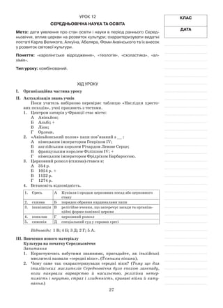 27
Клас
Дата
Урок 12
Середньовічна наука та освіта
Мета: дати уявлення про стан освіти і науки в період раннього Серед-
ньовіччя, вплив церкви на розвиток культури; охарактеризувати видатні
постаті Карла Великого, Алкуїна, Абеляра, Фоми Аквінського та їх внесок
у розвиток світової культури.
Поняття: «каролінгське відродження», «теологія», «схоластика», «ал-
хімія».
Тип уроку: комбінований.
Хід уроку
І.	Організаційна частина уроку
ІІ.	 Актуалізація знань учнів
Поки учитель вибірково перевіряє таблицю «Наслідки хресто­
вих походів», учні працюють з тестами.
1.	 Центром катарів у Франції стає місто:
А	 Авіньйон;
Б	 Альбі; +
В	 Ліон;
Г	 Орлеан.
2.	 «Авіньйонський полон» папи пов’язаний з __ :
А	 німецьким імператором Генріхом IV;
Б	 англійським королем Річардом Левове Серце;
В	 французьким королем Філіппом IV; +
Г	 німецьким імператором Фрідріхом Барбароссою.
3.	 Церковний розкол (схизма) стався в:
А	 354 р.
Б	 1054 р. +
В	 1122 р.
Г	 1274 р.
4.	 Встановіть відповідність.
1.	 Єресь А	 Купівля і продаж церковних посад або церковного
стану
2.	 схизма Б	 порядок обрання кардиналами папи
3.	 інквізиція В	 релігійне вчення, що заперечує засади та організа­
ційні форми панівної церкви
4.	 конклав Г	 церковний розкол
5.	 симонія Д	 спеціальний суд у справах єресі
Відповідь: 1 В; 4 Б; 3 Д; 2 Г; 5 А.
ІІІ.	Вивчення нового матеріалу
Культура на початку Середньовіччя
Запитання
1.	 Користуючись набутими знаннями, пригадайте, як італійські
мислителі назвали «середні віки». (Темними віками).
2.	 Чому саме так охарактеризували середні віки? (Тому що для
італійських мислителів Середньовіччя було епохою занепаду,
коли панували варварство й насильство, релігійна нетер-
пимість і неуцтво, страх і злиденність, криваві війни й кату-
вання.)
 